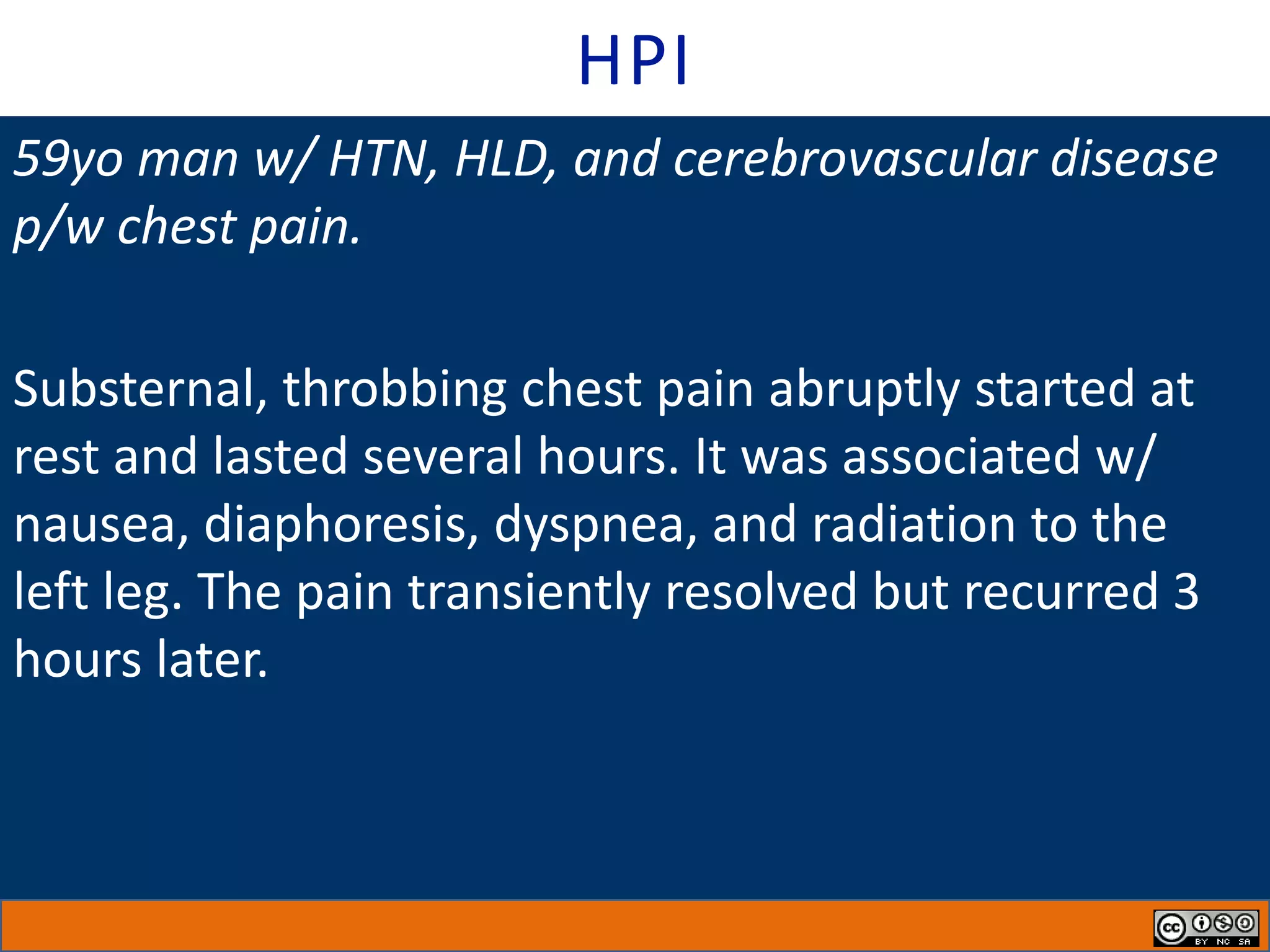 HPI
59yo man w/ HTN, HLD, and cerebrovascular disease
p/w chest pain.
Substernal, throbbing chest pain abruptly started at
rest and lasted several hours. It was associated w/
nausea, diaphoresis, dyspnea, and radiation to the
left leg. The pain transiently resolved but recurred 3
hours later.
 