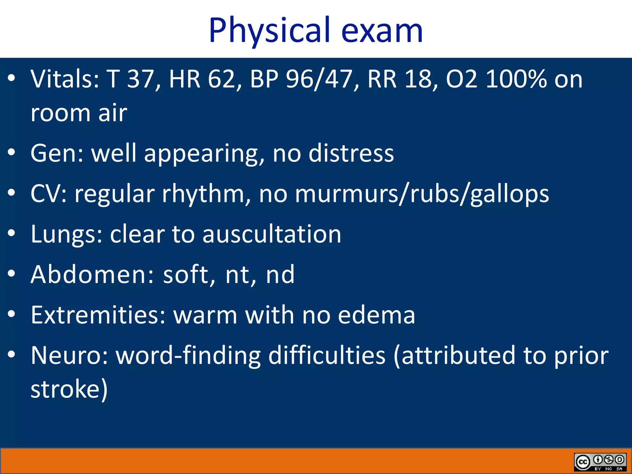 Physical exam
• Vitals: T 37, HR 62, BP 96/47, RR 18, O2 100% on
room air
• Gen: well appearing, no distress
• CV: regular rhythm, no murmurs/rubs/gallops
• Lungs: clear to auscultation
• Abdomen: soft, nt, nd
• Extremities: warm with no edema
• Neuro: word-finding difficulties (attributed to prior
stroke)
 