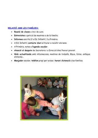 RELACIÓ AMB LES FAMÍLIES:
  •   Reunió de classe a inici de curs.
  •   Entrevistes a petició de mestres o de la família.
  •   Informes escrits (2 a Ed. Infantil, 3 a Primària.
  •   A Ed. Infantil, contacte diari al lliurar o recollir els nens.
  •   A Primària, notes a l’agenda escolar.
  •   Atenció al despatx de Secretaria i a Direcció dins l’horari previst.
  •   Web actualitzada amb informacions, mostres de treballs, Blocs, fotos, enllaços
      d’interès...
  •   Menjador escolar, telèfon propi per avisos i horari d’atenció a les famílies.
 