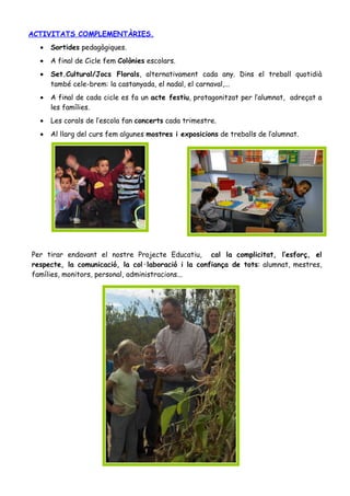 ACTIVITATS COMPLEMENTÀRIES.
  •   Sortides pedagògiques.
  •   A final de Cicle fem Colònies escolars.
  •   Set.Cultural/Jocs Florals, alternativament cada any. Dins el treball quotidià
      també cele-brem: la castanyada, el nadal, el carnaval,...
  •   A final de cada cicle es fa un acte festiu, protagonitzat per l’alumnat, adreçat a
      les famílies.
  •   Les corals de l’escola fan concerts cada trimestre.
  •   Al llarg del curs fem algunes mostres i exposicions de treballs de l’alumnat.




Per tirar endavant el nostre Projecte Educatiu, cal la complicitat, l’esforç, el
respecte, la comunicació, la col·laboració i la confiança de tots: alumnat, mestres,
famílies, monitors, personal, administracions...
 