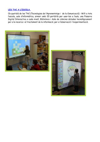 LES TAC A L’ESCOLA.
Ús quotidià de les TAC (Tecnologies de l’Aprenentatge i de la Comunicació) : Wifi a tota
l’escola, aula d’informàtica, armari amb 20 portàtils per usar-los a l’aula, una Pissarra
Digital Interactiva a cada nivell, Biblioteca i Aula de ciències dotades tecnològicament
per a la recerca i el tractament de la informació, per a l’observació i l’experimentació.
 