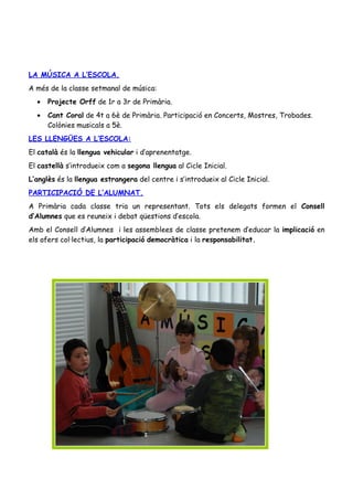 LA MÚSICA A L’ESCOLA.
A més de la classe setmanal de música:
  •   Projecte Orff de 1r a 3r de Primària.
  •   Cant Coral de 4t a 6è de Primària. Participació en Concerts, Mostres, Trobades.
      Colònies musicals a 5è.
LES LLENGÜES A L’ESCOLA:
El català és la llengua vehicular i d’aprenentatge.
El castellà s’introdueix com a segona llengua al Cicle Inicial.
L’anglès és la llengua estrangera del centre i s’introdueix al Cicle Inicial.
PARTICIPACIÓ DE L’ALUMNAT.
A Primària cada classe tria un representant. Tots els delegats formen el Consell
d’Alumnes que es reuneix i debat qüestions d’escola.
Amb el Consell d’Alumnes i les assemblees de classe pretenem d’educar la implicació en
els afers col·lectius, la participació democràtica i la responsabilitat.
 