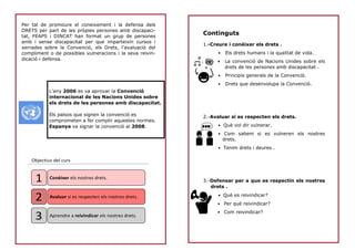 Continguts
1.-Creure i conèixer els drets .
• Els drets humans i la qualitat de vida.
• La convenció de Nacions Unides sobre els
drets de les persones amb discapacitat .
• Principis generals de la Convenció.
• Drets que desenvolupa la Convenció.
2.-Avaluar si es respecten els drets.
• Què vol dir vulnerar.
• Com sabem si es vulneren els nostres
drets.
• Tenim drets i deures .
3.-Defensar per a que es respectin els nostres
drets .
• Què es reivindicar?
• Per què reivindicar?
• Com reivindicar?
Per tal de promoure el coneixement i la defensa dels
DRETS per part de les pròpies persones amb discapaci-
tat, FEAPS i DINCAT han format un grup de persones
amb i sense discapacitat per que imparteixin cursos i
xerrades sobre la Convenció, els Drets, l’avaluació del
compliment o de possibles vulneracions i la seva reivin-
dicació i defensa.
L’any 2006 es va aprovar la Convenció
internacional de les Nacions Unides sobre
els drets de les persones amb discapacitat.
Els països que signen la convenció es
comprometen a fer complir aquestes normes.
Espanya va signar la convenció al 2008.
Objectius del curs
Conèixer els nostres drets.
Avaluar si es respecten els nostres drets.
Aprendre a reivindicar els nostres drets.
1
2
3
 