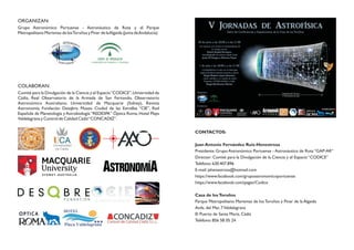 CONTACTOS:
Juan Antonio Fernández Ruiz-Henestrosa
Presidente: Grupo Astronómico Portuense - Astronáutico de Rota “GAP-AR”
Director: Comité para la Divulgación de la Ciencia y el Espacio “CODICE”
Teléfono: 630.407.896
E-mail: jahenestrosa@hotmail.com
https://www.facebook.com/grupoastronomicoportuense
https://www.facebook.com/pages/Codice
Casa de losToruños
Parque Metropolitano Marismas de los Toruños y Pinar de la Algaida
Avda. del Mar, 7Valdelagrana
El Puerto de Santa María. Cádiz
Teléfono: 856 58 05 24
ORGANIZAN:
Grupo Astronómico Portuense - Astronáutico de Rota y el Parque
Metropolitano Marismas de losToruños y Pinar de laAlgaida (Junta deAndalucía).
COLABORAN:
Comité para la Divulgación de la Ciencia y el Espacio“CODICE”,Universidad de
Cádiz, Real Observatorio de la Armada de San Fernando, Observatorio
Astronómico Australiano, Universidad de Macquarie (Sidney), Revista
Astronomía, Fundación Desqbre, Museo Ciudad de las Estrellas “CIE”, Red
Española de Planetología y Astrobiología “REDESPA” Óptica Roma, Hotel Playa
Valdelagrana y Control de Calidad Cádiz“CONCADIZ”.
 