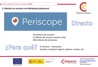 Plan de Apoyo al comercio minorista 2016
Carmen Martín Robledo
lamujermovil@gmail.com
607959697
@Carmen_Martin
2. Motivar las acciones con Marketing Audiovisual
10 millones de usuarios
2 millones de usuarios activos al día
200 millones de emisiones
En Directo – Interactivo
Eventos, compartir lugares, talleres, recetas, etc
 