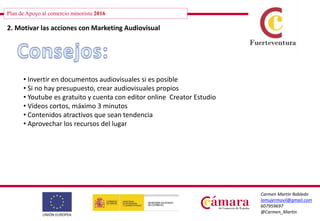 Plan de Apoyo al comercio minorista 2016
Carmen Martín Robledo
lamujermovil@gmail.com
607959697
@Carmen_Martin
2. Motivar las acciones con Marketing Audiovisual
• Invertir en documentos audiovisuales si es posible
• Si no hay presupuesto, crear audiovisuales propios
• Youtube es gratuito y cuenta con editor online Creator Estudio
• Vídeos cortos, máximo 3 minutos
• Contenidos atractivos que sean tendencia
• Aprovechar los recursos del lugar
 