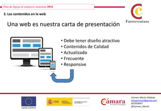 Plan de Apoyo al comercio minorista 2016
Carmen Martín Robledo
lamujermovil@gmail.com
607959697
@Carmen_Martin
3. Los contenidos en la web
Una web es nuestra carta de presentación
• Debe tener diseño atractivo
• Contenidos de Calidad
• Actualizado
• Frecuente
• Responsive
 