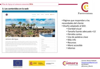 Plan de Apoyo al comercio minorista 2016
Carmen Martín Robledo
lamujermovil@gmail.com
607959697
@Carmen_Martin
3. Los contenidos en la web
• Páginas que respondan a las
necesidades del cliente
• Diseño adaptado al SEO:
• Claridad visual
• Tamaño fuente adecuado +12
• Párrafos cortos
• Uso de palabras clave
• Más info
• Recursos
• Menú accesible
• Idiomas
 