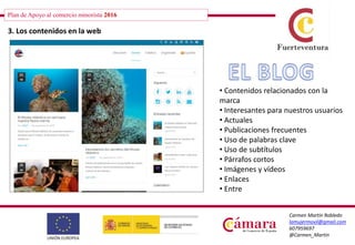 Plan de Apoyo al comercio minorista 2016
Carmen Martín Robledo
lamujermovil@gmail.com
607959697
@Carmen_Martin
3. Los contenidos en la web
• Contenidos relacionados con la
marca
• Interesantes para nuestros usuarios
• Actuales
• Publicaciones frecuentes
• Uso de palabras clave
• Uso de subtítulos
• Párrafos cortos
• Imágenes y vídeos
• Enlaces
• Entre
 