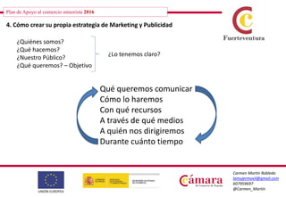 Plan de Apoyo al comercio minorista 2016
Carmen Martín Robledo
lamujermovil@gmail.com
607959697
@Carmen_Martin
4. Cómo crear su propia estrategia de Marketing y Publicidad
¿Quiénes somos?
¿Qué hacemos?
¿Nuestro Público?
¿Qué queremos? – Objetivo
¿Lo tenemos claro?
Qué queremos comunicar
Cómo lo haremos
Con qué recursos
A través de qué medios
A quién nos dirigiremos
Durante cuánto tiempo
 