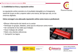 Plan de Apoyo al comercio minorista 2016
Carmen Martín Robledo
lamujermovil@gmail.com
607959697
@Carmen_Martin
5. Credibilidad en línea y reputación online
La reputación online consiste en el resultado intangible en el imaginario
social de lo que se dice y expone sobre una marca, del tipo que sea, en los
entornos digitales.
Cómo conseguir una adecuada reputación online como marca o profesional:
•Ofrecer información de interés en tu sector
• Participar en grupos, debates, actos que te refuercen como marca
• Ser constante en las redes que trabajes
• Hacer trabajos de calidad
• Pedir a los clientes referencias
• Compartir tus logros
 