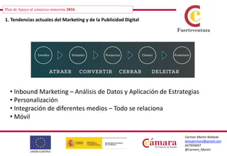 Plan de Apoyo al comercio minorista 2016
Carmen Martín Robledo
lamujermovil@gmail.com
607959697
@Carmen_Martin
Plan de Apoyo al comercio minorista 2016
1. Tendencias actuales del Marketing y de la Publicidad Digital
• Inbound Marketing – Análisis de Datos y Aplicación de Estrategias
• Personalización
• Integración de diferentes medios – Todo se relaciona
• Móvil
 