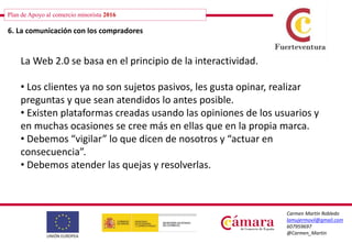 Plan de Apoyo al comercio minorista 2016
Carmen Martín Robledo
lamujermovil@gmail.com
607959697
@Carmen_Martin
6. La comunicación con los compradores
La Web 2.0 se basa en el principio de la interactividad.
• Los clientes ya no son sujetos pasivos, les gusta opinar, realizar
preguntas y que sean atendidos lo antes posible.
• Existen plataformas creadas usando las opiniones de los usuarios y
en muchas ocasiones se cree más en ellas que en la propia marca.
• Debemos “vigilar” lo que dicen de nosotros y “actuar en
consecuencia”.
• Debemos atender las quejas y resolverlas.
 
