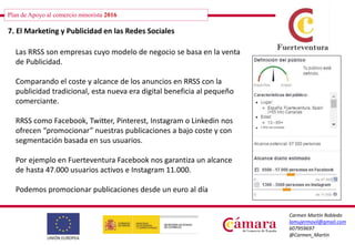 Plan de Apoyo al comercio minorista 2016
Carmen Martín Robledo
lamujermovil@gmail.com
607959697
@Carmen_Martin
7. El Marketing y Publicidad en las Redes Sociales
Las RRSS son empresas cuyo modelo de negocio se basa en la venta
de Publicidad.
Comparando el coste y alcance de los anuncios en RRSS con la
publicidad tradicional, esta nueva era digital beneficia al pequeño
comerciante.
RRSS como Facebook, Twitter, Pinterest, Instagram o Linkedin nos
ofrecen “promocionar” nuestras publicaciones a bajo coste y con
segmentación basada en sus usuarios.
Por ejemplo en Fuerteventura Facebook nos garantiza un alcance
de hasta 47.000 usuarios activos e Instagram 11.000.
Podemos promocionar publicaciones desde un euro al día
 
