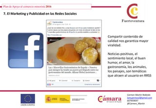 Plan de Apoyo al comercio minorista 2016
Carmen Martín Robledo
lamujermovil@gmail.com
607959697
@Carmen_Martin
7. El Marketing y Publicidad en las Redes Sociales
Compartir contenido de
calidad nos garantiza mayor
viralidad.
Noticias positivas, el
sentimiento local, el buen
humor, el amor, la
gastronomía, los animales,
los paisajes, son temáticas
que atraen al usuario en RRSS
 