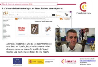 Plan de Apoyo al comercio minorista 2016
Carmen Martín Robledo
lamujermovil@gmail.com
607959697
@Carmen_Martin
8. Casos de éxito de estrategias en Redes Sociales para empresas
Aceros de Hispania es uno de los ecommerce con
más éxito en España, factura diariamente miles
de euros desde un pequeño pueblo de Teruel.
Ricardo Lop es el emprendedor de esta hazaña
 