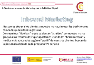 Plan de Apoyo al comercio minorista 2016
Carmen Martín Robledo
lamujermovil@gmail.com
607959697
@Carmen_Martin
Plan de Apoyo al comercio minorista 2016
1. Tendencias actuales del Marketing y de la Publicidad Digital
Buscamos atraer a los clientes a nuestra marca, sin usar las tradicionales
campañas publicitarias agresivas.
Conseguimos “fidelizar” y que se sientan “atraidos” por nuestra marca
gracias a los “contenidos” que aportamos usando las “herramientas” y
medios más adecuados según el “perfil” de nuestros clientes, buscando
la personalización de cada producto y/o servicio
 