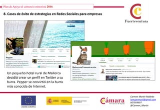 Plan de Apoyo al comercio minorista 2016
Carmen Martín Robledo
lamujermovil@gmail.com
607959697
@Carmen_Martin
8. Casos de éxito de estrategias en Redes Sociales para empresas
Un pequeño hotel rural de Mallorca
decidió crear un perfil en Twitter a su
burra. Pepper se convirtió en la burra
más conocida de Internet.
 