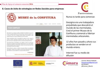 Plan de Apoyo al comercio minorista 2016
Carmen Martín Robledo
lamujermovil@gmail.com
607959697
@Carmen_Martin
8. Casos de éxito de estrategias en Redes Sociales para empresas
Nunca es tarde para comenzar.
Georgina era una trabajadora
prejubilada que descubrió el
mundo de las mermeladas.
Creó el primer Museo de la
Confitura y comenzó a fabricar
mermeladas artesanales.
12 años han pasado y ahora sus
productos se venden en el
mundo entero.
Internet fue su medio de
difusión
 