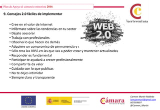 Plan de Apoyo al comercio minorista 2016
Carmen Martín Robledo
lamujermovil@gmail.com
607959697
@Carmen_Martin
9. Consejos 2.0 fáciles de implementar
• Cree en el valor de Internet
• Infórmate sobre las tendencias en tu sector
• Déjate asesorar
• Trabaja con profesionales
• Observa lo que hacen los demás
• Adquiere un compromiso de permanencia y continuidad
• Sólo crea las RRSS en las que vas a poder estar y mantener actualizadas
• Responder es fundamental
• Participar te ayudará a crecer profesionalmente
• Compartir te da valor
• Cuidado con lo que publicas
• No te dejes intimidar
• Siempre claro y transparente
 