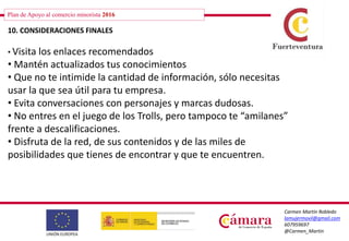 Plan de Apoyo al comercio minorista 2016
Carmen Martín Robledo
lamujermovil@gmail.com
607959697
@Carmen_Martin
10. CONSIDERACIONES FINALES
• Visita los enlaces recomendados
• Mantén actualizados tus conocimientos
• Que no te intimide la cantidad de información, sólo necesitas
usar la que sea útil para tu empresa.
• Evita conversaciones con personajes y marcas dudosas.
• No entres en el juego de los Trolls, pero tampoco te “amilanes”
frente a descalificaciones.
• Disfruta de la red, de sus contenidos y de las miles de
posibilidades que tienes de encontrar y que te encuentren.
 