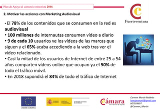 Plan de Apoyo al comercio minorista 2016
Carmen Martín Robledo
lamujermovil@gmail.com
607959697
@Carmen_Martin
2. Motivar las acciones con Marketing Audiovisual
• El 78% de los contenidos que se consumen en la red es
audiovisual
• 100 millones de internautas consumen vídeo a diario
• 9 de cada 10 usuarios ve los vídeos de las marcas que
siguen y el 65% acaba accediendo a la web tras ver el
vídeo relacionado.
• Casi la mitad de los usuarios de Internet de entre 25 a 54
años comparten vídeos online que ocupan ya el 50% de
todo el tráfico móvil.
• En 2018 supondrá el 84% de todo el tráfico de Internet
 