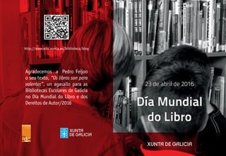 http://www.edu.xunta.es/biblioteca/blog
23 de abril de 2016
Agradecemos a Pedro Feijoo
o seu texto, “Os libros son para
valentes”, un agasallo para as
Bibliotecas Escolares de Galicia
no Día Mundial do Libro e dos
Dereitos de Autor/2016 Día Mundial
do Libro
 