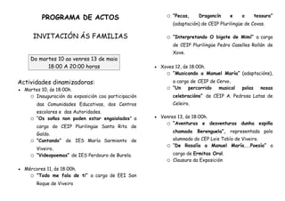 PROGRAMA DE ACTOS
INVITACIÓN ÁS FAMILIAS
Do martes 10 ao venres 13 de maio
18:00 A 20:00 horas
Actividades dinamizadoras:
 Martes 10, ás 18:00h.
o Inauguración da exposición coa participación
das Comunidades Educativas, dos Centros
escolares e das Autoridades.
o “Os soños non poden estar engaiolados” a
cargo do CEIP Plurilingüe Santa Rita de
Galdo.
o “Cantando” de IES María Sarmiento de
Viveiro.
o “Videopoemas” de IES Perdouro de Burela.
 Mércores 11, ás 18:00h.
o “Todo me fala de ti” a cargo de EEI San
Roque de Viveiro
o “Pecas, Dragoncín e o tesouro”
(adaptación) de CEIP Plurilingüe de Covas.
o “Interpretando O bigote de Mimí” a cargo
de CEIP Plurilingüe Pedro Caselles Rollán de
Xove.
 Xoves 12, ás 18:00h.
o “Musicando a Manuel María” (adaptacións),
a cargo de CEIP de Cervo.
o “Un percorrido musical polas nosas
celebracións” de CEIP A. Pedrosa Latas de
Celeiro.
 Venres 13, ás 18:00h.
o “Aventuras e desventuras dunha espiña
chamada Berenguela”, representada polo
alumnado do CEP Lois Tobío de Viveiro.
o “De Rosalía a Manuel María...Poesía” a
cargo de Ermitas Orol.
o Clausura da Exposición
 