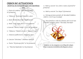ORDEN DE ACTUACIONES
FESTIVAL DE NAVIDAD CEIP SAN CRISTÓBAL
2015
1.- Teatro de sombras “Sueño de Navidad”
(6º primaria)
2.- Villancico “Resfriado”(Infantil 3 años)
3.- Baile “Bomba divertida” (2º primaria)
4.- Baile “Vaya Papá Noel” (1º de primaria)
5.-Canción “Tiritín, tiritón” (1º y 2º de primaria)
6.- Villancico “Muñeco de nieve” (Infantil 4 años)
7.- Anuncios publicitarios (Infantil 5 años)
8.- Canción “Christmas” (Alumnos infantil)
9.- Teatro “El príncipe feliz” (4º de primaria)
10.- “Marcha Radetzky” (4º de primaria)
11.- Baile y canción “Los colores vamos al portal”(5º
primaria)
12.- Baile y canción “Los Reyes”(3ºprimaria)
13.- Entrega premios postales de Navidad (Colabora
AMPA C.E.I.P San Cristóbal)
14.- Para finalizar, todos los alumnos del C.E.I.P San
Cristóbal cantamos juntos “Navidad, Navidad”
* Podrán ver las imágenes en el blog del colegio:
http://ceipsancristobalboecillo.blogspot.com.es/
 