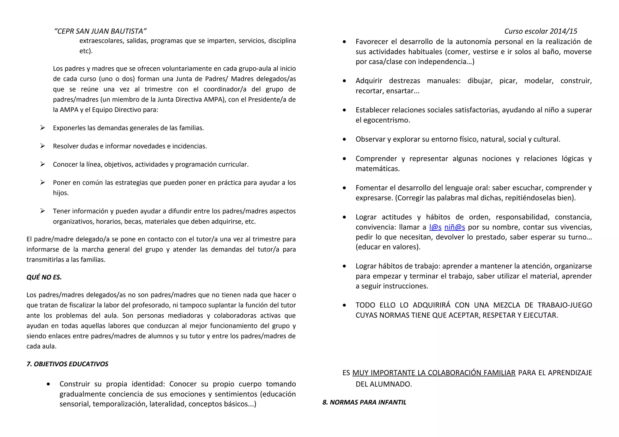 “CEPR SAN JUAN BAUTISTA” Curso escolar 2014/15 
extraescolares, salidas, programas que se imparten, servicios, disciplina 
etc). 
Los padres y madres que se ofrecen voluntariamente en cada grupo-aula al inicio 
de cada curso (uno o dos) forman una Junta de Padres/ Madres delegados/as 
que se reúne una vez al trimestre con el coordinador/a del grupo de 
padres/madres (un miembro de la Junta Directiva AMPA), con el Presidente/a de 
la AMPA y el Equipo Directivo para: 
 Exponerles las demandas generales de las familias. 
 Resolver dudas e informar novedades e incidencias. 
 Conocer la línea, objetivos, actividades y programación curricular. 
 Poner en común las estrategias que pueden poner en práctica para ayudar a los 
hijos. 
 Tener información y pueden ayudar a difundir entre los padres/madres aspectos 
organizativos, horarios, becas, materiales que deben adquirirse, etc. 
El padre/madre delegado/a se pone en contacto con el tutor/a una vez al trimestre para 
informarse de la marcha general del grupo y atender las demandas del tutor/a para 
transmitirlas a las familias. 
QUÉ NO ES. 
Los padres/madres delegados/as no son padres/madres que no tienen nada que hacer o 
que tratan de fiscalizar la labor del profesorado, ni tampoco suplantar la función del tutor 
ante los problemas del aula. Son personas mediadoras y colaboradoras activas que 
ayudan en todas aquellas labores que conduzcan al mejor funcionamiento del grupo y 
siendo enlaces entre padres/madres de alumnos y su tutor y entre los padres/madres de 
cada aula. 
7. OBJETIVOS EDUCATIVOS 
· Construir su propia identidad: Conocer su propio cuerpo tomando 
gradualmente conciencia de sus emociones y sentimientos (educación 
sensorial, temporalización, lateralidad, conceptos básicos...) 
· Favorecer el desarrollo de la autonomía personal en la realización de 
sus actividades habituales (comer, vestirse e ir solos al baño, moverse 
por casa/clase con independencia…) 
· Adquirir destrezas manuales: dibujar, picar, modelar, construir, 
recortar, ensartar... 
· Establecer relaciones sociales satisfactorias, ayudando al niño a superar 
el egocentrismo. 
· Observar y explorar su entorno físico, natural, social y cultural. 
· Comprender y representar algunas nociones y relaciones lógicas y 
matemáticas. 
· Fomentar el desarrollo del lenguaje oral: saber escuchar, comprender y 
expresarse. (Corregir las palabras mal dichas, repitiéndoselas bien). 
· Lograr actitudes y hábitos de orden, responsabilidad, constancia, 
convivencia: llamar a l@s niñ@s por su nombre, contar sus vivencias, 
pedir lo que necesitan, devolver lo prestado, saber esperar su turno… 
(educar en valores). 
· Lograr hábitos de trabajo: aprender a mantener la atención, organizarse 
para empezar y terminar el trabajo, saber utilizar el material, aprender 
a seguir instrucciones. 
· TODO ELLO LO ADQUIRIRÁ CON UNA MEZCLA DE TRABAJO-JUEGO 
CUYAS NORMAS TIENE QUE ACEPTAR, RESPETAR Y EJECUTAR. 
ES MUY IMPORTANTE LA COLABORACIÓN FAMILIAR PARA EL APRENDIZAJE 
DEL ALUMNADO. 
8. NORMAS PARA INFANTIL 
 