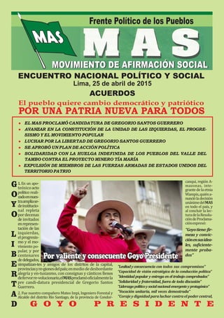 Frente Político de los Pueblos
DISTRITO DE LA VICTORIAMOVIMIENTO DE AFIRMACIÓN SOCIALMOVIMIENTO DE AFIRMACIÓN SOCIAL
ENCUENTRO NACIONAL POLÍTICO Y SOCIAL
Lima, 25 de abril de 2015
ACUERDOS
El pueblo quiere cambio democrático y patriótico
POR UNA PATRIA NUEVA PARA TODOS
● EL MAS PROCLAMÓ CANDIDATURA DE GREGORIO SANTOS GUERRERO
● AVANZAR EN LA CONSTITUCIÓN DE LA UNIDAD DE LAS IZQUIERDAS, EL PROGRE-
SISMO Y EL MOVIMIENTO POPULAR	
● LUCHAR POR LA LIBERTAD DE GREGORIO SANTOS GUERRERO
● SE APROBÓ UN PLAN DE ACCIÓN POLÍTICA	
● SOLIDARIDAD CON LA HUELGA INDEFINIDA DE LOS PUEBLOS DEL VALLE DEL
TAMBO CONTRA EL PROYECTO MINERO TÍA MARÍA
● EXPULSIÓN DE MIEMBROS DE LAS FUERZAS ARMADAS DE ESTADOS UNIDOS DEL
TERRITORIO PATRIO	
1.		En		un		apo-
teósico	acto	
polıt́ ico		reali-
zado	en	nues-
tra	amplia	se-
de	institucio-
nal	 repleta	
por	decenas	
de	invitados	
en	represen-
tación	de	las	
izquierdas,	
el	progresis-
mo	y	el	mo-
vimiento	po-
pular,	y	por	
centenares	
de	delegados,	
simpatizan-tes	 y	 amigos	 de	 los	 distritos	 de	 la	 capital,	
provincias	y	re-giones	del	paıś ;	en	medio	de	desbordante	
alegrıá 	y	en-tusiasmo,	con	consignas	y	cánticos	llenos	
de	fervor	re-volucionario,	el	MAS	proclamó	oficialmente	la	
pre	 candi-datura	 presidencial	 de	 Gregorio	 Santos	
Guerrero.	
2.	Fue	nuestro	compañero	Mateo	Impi,	Ingeniero	Forestal	y	
Alcalde	del	distrito	Rıó 	Santiago,	de	la	provincia	de	Condor-
canqui,	región	A-
mazonas,	 inte-
grante	de	la	etnia	
Wampis,	quién	a-
nunció	la	decisión	
unánime	del	MAS	
en	todo	el	paıś ,	y	
al	concluir	la	lec-
tura	de	la	Resolu-
ción	de	Proclama-
ción	expresó:	
“Goyo	tiene:	fir-
meza	y	convic-
ción	en	sus	idea-
les,	 suficiente-
mente	 proba-
dos”
	
"Lealtad		y		consecuencia		con		todos		sus		compromisos"	
“Capacidad		de		visión		estratégica		de		la		conducción		política"	
"Identidad		popular		y		entrega		en		el		trabajo		comprobados"	
"Solidaridad		y		fraternidad,		fuera		de		toda		discusión"	
"Liderazgo		político		y		social		nacional		emergente		y		protagónico"	
"Vocación		unitaria,		mil		veces		demostrada"	
"Coraje	y	dignidad	para	luchar	contra	el	poder	central,	
G
O
Y
O
L
I
B
E
R
T
A
D
PorvalienteyconsecuenteGoyoPresidentePorvalienteyconsecuenteGoyoPresidentePorvalienteyconsecuenteGoyoPresidente
G O Y O P R E S I D E N T E
 