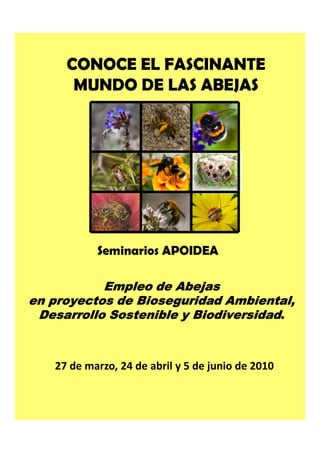 CONOCE EL FASCINANTE
      MUNDO DE LAS ABEJAS




           Seminarios APOIDEA

           Empleo de Abejas
en proyectos de Bioseguridad Ambiental,
 Desarrollo Sostenible y Biodiversidad.



   27 de marzo, 24 de abril y 5 de junio de 2010
 