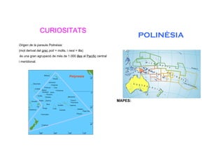 CURIOSITATS
                                                                          POLINÈSIA
Origen de la paraula Polinèsia:
(mot derivat del grec polí = molts, i nesi = illa)
és una gran agrupació de més de 1.000 illes al Pacífic central
i meridional.




                                                                 MAPES:
 