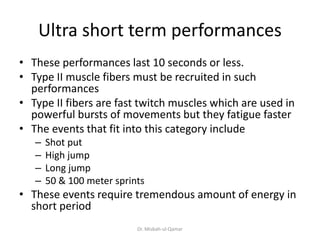 Ultra short term performances
• These performances last 10 seconds or less.
• Type II muscle fibers must be recruited in such
performances
• Type II fibers are fast twitch muscles which are used in
powerful bursts of movements but they fatigue faster
• The events that fit into this category include
– Shot put
– High jump
– Long jump
– 50 & 100 meter sprints
• These events require tremendous amount of energy in
short period
Dr. Misbah-ul-Qamar
 