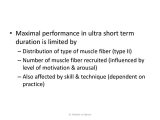 • Maximal performance in ultra short term
duration is limited by
– Distribution of type of muscle fiber (type II)
– Number of muscle fiber recruited (influenced by
level of motivation & arousal)
– Also affected by skill & technique (dependent on
practice)
Dr. Misbah-ul-Qamar
 