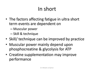 In short
• The factors affecting fatigue in ultra short
term events are dependent on
– Muscular power
– Skill & technique
• Skill/ technique can be improved by practice
• Muscular power mainly depend upon
phosphocreatine & glycolysis for ATP
• Creatine supplementation may improve
performance
Dr. Misbah-ul-Qamar
 