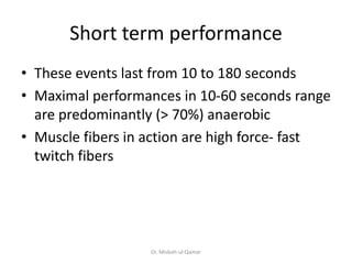 Short term performance
• These events last from 10 to 180 seconds
• Maximal performances in 10-60 seconds range
are predominantly (> 70%) anaerobic
• Muscle fibers in action are high force- fast
twitch fibers
Dr. Misbah-ul-Qamar
 