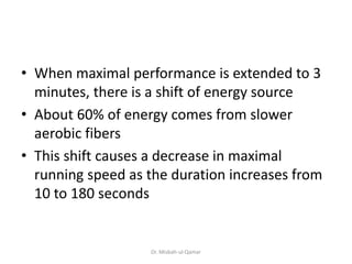 • When maximal performance is extended to 3
minutes, there is a shift of energy source
• About 60% of energy comes from slower
aerobic fibers
• This shift causes a decrease in maximal
running speed as the duration increases from
10 to 180 seconds
Dr. Misbah-ul-Qamar
 