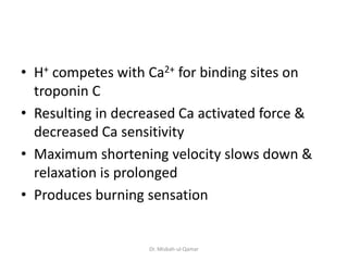• H+ competes with Ca2+ for binding sites on
troponin C
• Resulting in decreased Ca activated force &
decreased Ca sensitivity
• Maximum shortening velocity slows down &
relaxation is prolonged
• Produces burning sensation
Dr. Misbah-ul-Qamar
 