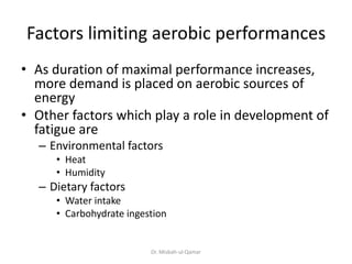Factors limiting aerobic performances
• As duration of maximal performance increases,
more demand is placed on aerobic sources of
energy
• Other factors which play a role in development of
fatigue are
– Environmental factors
• Heat
• Humidity
– Dietary factors
• Water intake
• Carbohydrate ingestion
Dr. Misbah-ul-Qamar
 
