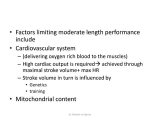 • Factors limiting moderate length performance
include
• Cardiovascular system
– (delivering oxygen rich blood to the muscles)
– High cardiac output is required achieved through
maximal stroke volume+ max HR
– Stroke volume in turn is influenced by
• Genetics
• training
• Mitochondrial content
Dr. Misbah-ul-Qamar
 