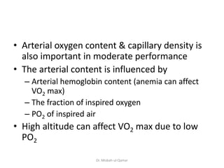 • Arterial oxygen content & capillary density is
also important in moderate performance
• The arterial content is influenced by
– Arterial hemoglobin content (anemia can affect
VO2 max)
– The fraction of inspired oxygen
– PO2 of inspired air
• High altitude can affect VO2 max due to low
PO2
Dr. Misbah-ul-Qamar
 