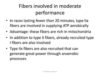 Fibers involved in moderate
performance
• In races lasting fewer than 20 minutes, type IIa
fibers are involved in supplying ATP aerobically
• Advantage: these fibers are rich in mitochondria
• In addition to type II fibers, already recruited type
I fibers are also involved
• Type IIx fibers are also recruited that can
generate great power through anaerobic
processes
Dr. Misbah-ul-Qamar
 