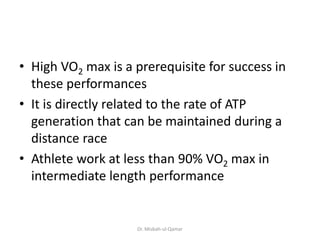 • High VO2 max is a prerequisite for success in
these performances
• It is directly related to the rate of ATP
generation that can be maintained during a
distance race
• Athlete work at less than 90% VO2 max in
intermediate length performance
Dr. Misbah-ul-Qamar
 