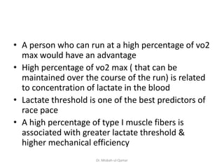• A person who can run at a high percentage of vo2
max would have an advantage
• High percentage of vo2 max ( that can be
maintained over the course of the run) is related
to concentration of lactate in the blood
• Lactate threshold is one of the best predictors of
race pace
• A high percentage of type I muscle fibers is
associated with greater lactate threshold &
higher mechanical efficiency
Dr. Misbah-ul-Qamar
 