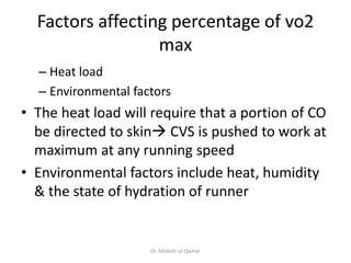 Factors affecting percentage of vo2
max
– Heat load
– Environmental factors
• The heat load will require that a portion of CO
be directed to skin CVS is pushed to work at
maximum at any running speed
• Environmental factors include heat, humidity
& the state of hydration of runner
Dr. Misbah-ul-Qamar
 