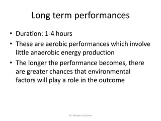 Long term performances
• Duration: 1-4 hours
• These are aerobic performances which involve
little anaerobic energy production
• The longer the performance becomes, there
are greater chances that environmental
factors will play a role in the outcome
Dr. Misbah-ul-Qamar
 