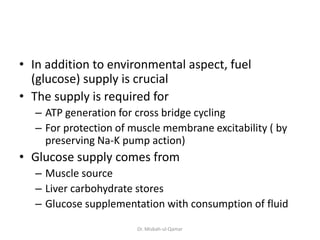 • In addition to environmental aspect, fuel
(glucose) supply is crucial
• The supply is required for
– ATP generation for cross bridge cycling
– For protection of muscle membrane excitability ( by
preserving Na-K pump action)
• Glucose supply comes from
– Muscle source
– Liver carbohydrate stores
– Glucose supplementation with consumption of fluid
Dr. Misbah-ul-Qamar
 