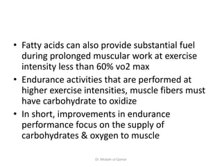 • Fatty acids can also provide substantial fuel
during prolonged muscular work at exercise
intensity less than 60% vo2 max
• Endurance activities that are performed at
higher exercise intensities, muscle fibers must
have carbohydrate to oxidize
• In short, improvements in endurance
performance focus on the supply of
carbohydrates & oxygen to muscle
Dr. Misbah-ul-Qamar
 
