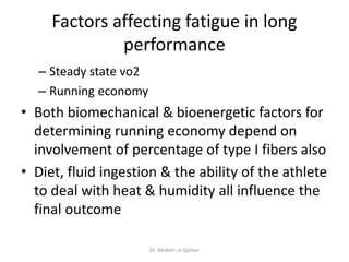 Factors affecting fatigue in long
performance
– Steady state vo2
– Running economy
• Both biomechanical & bioenergetic factors for
determining running economy depend on
involvement of percentage of type I fibers also
• Diet, fluid ingestion & the ability of the athlete
to deal with heat & humidity all influence the
final outcome
Dr. Misbah-ul-Qamar
 